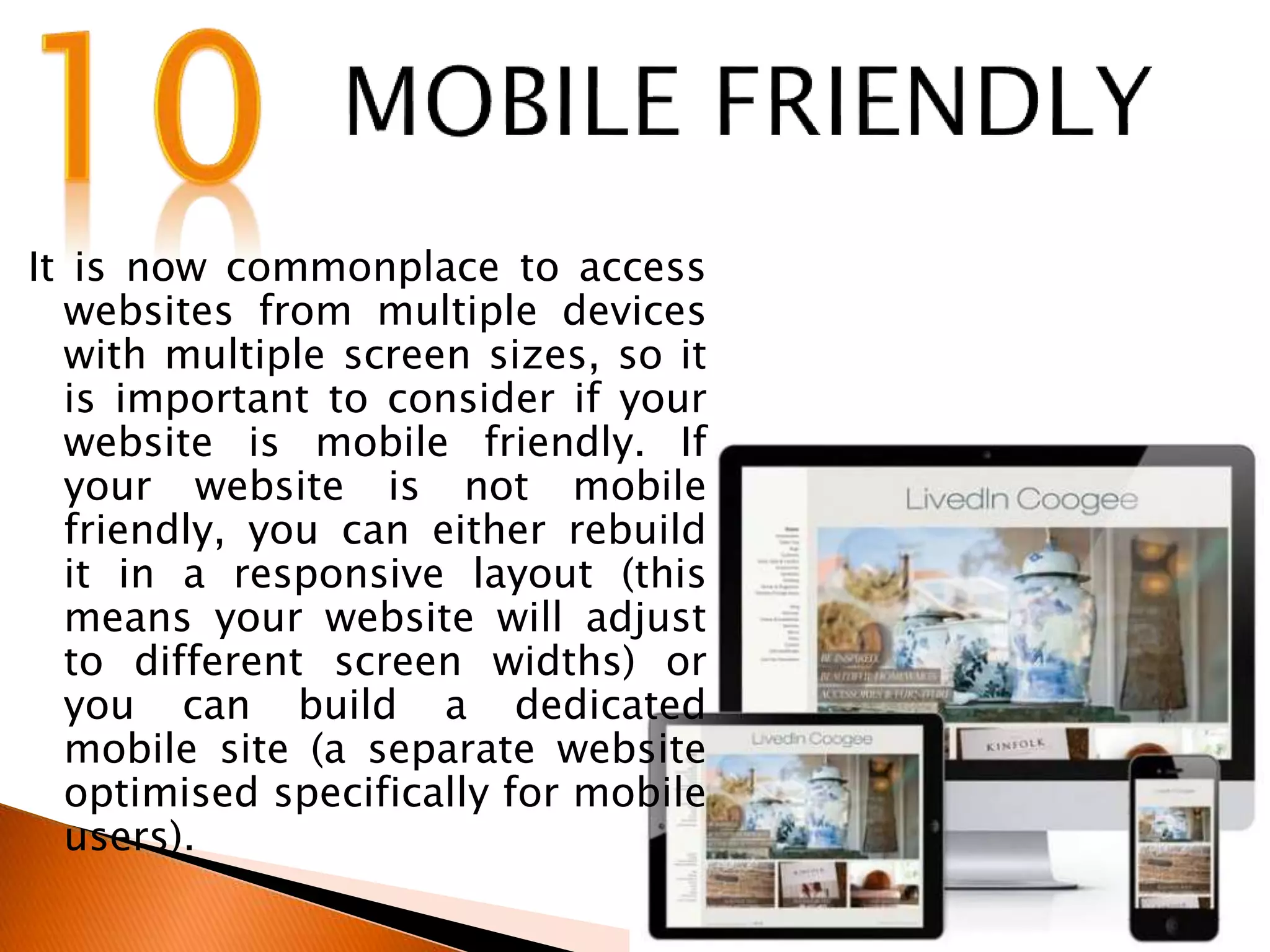 It is now commonplace to access
websites from multiple devices
with multiple screen sizes, so it
is important to consider if your
website is mobile friendly. If
your website is not mobile
friendly, you can either rebuild
it in a responsive layout (this
means your website will adjust
to different screen widths) or
you can build a dedicated
mobile site (a separate website
optimised specifically for mobile
users).
 