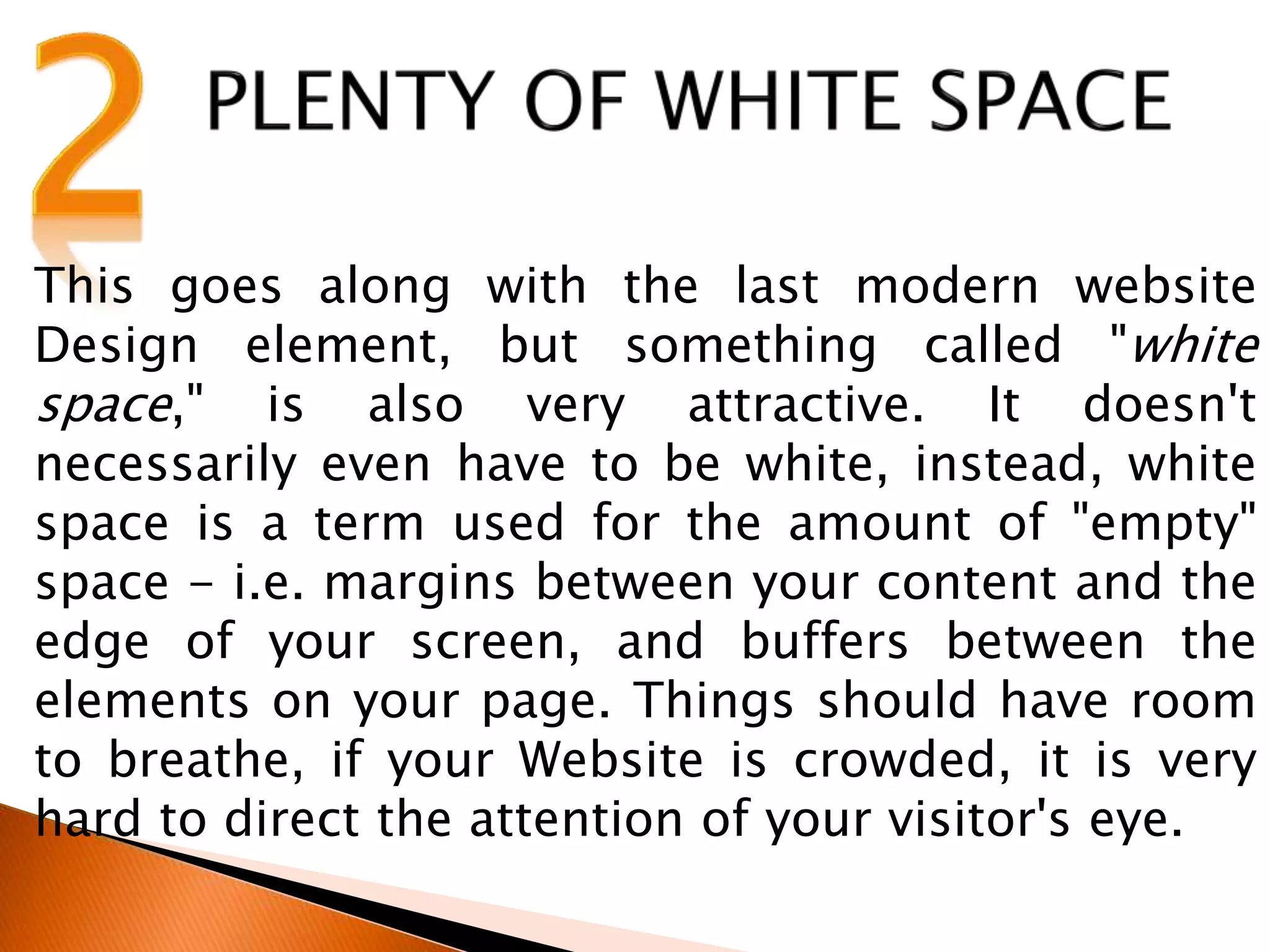 This goes along with the last modern website
Design element, but something called "white
space," is also very attractive. It doesn't
necessarily even have to be white, instead, white
space is a term used for the amount of "empty"
space - i.e. margins between your content and the
edge of your screen, and buffers between the
elements on your page. Things should have room
to breathe, if your Website is crowded, it is very
hard to direct the attention of your visitor's eye.
 