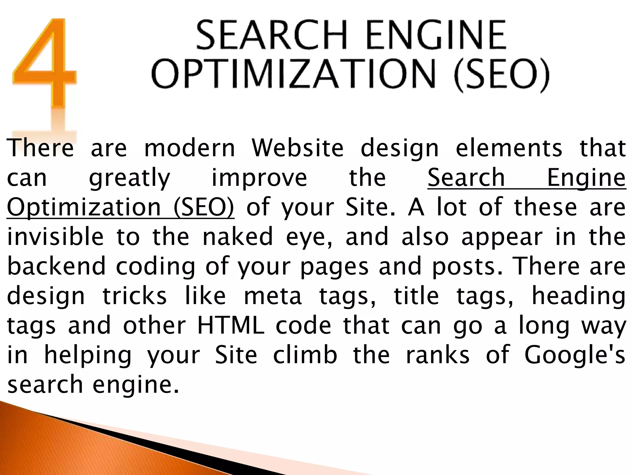 There are modern Website design elements that
can greatly improve the Search Engine
Optimization (SEO) of your Site. A lot of these are
invisible to the naked eye, and also appear in the
backend coding of your pages and posts. There are
design tricks like meta tags, title tags, heading
tags and other HTML code that can go a long way
in helping your Site climb the ranks of Google's
search engine.
 
