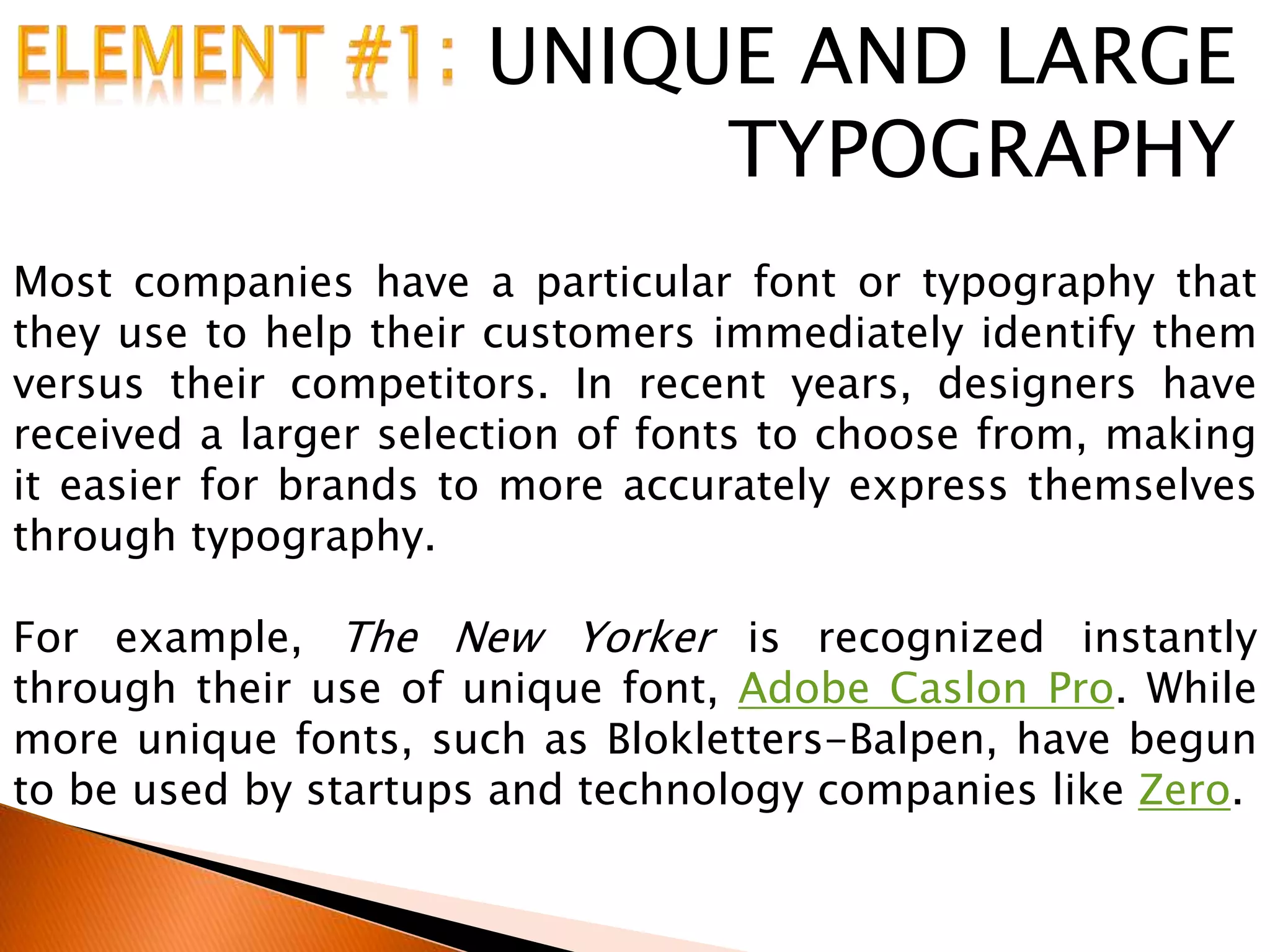 UNIQUE AND LARGE
TYPOGRAPHY
Most companies have a particular font or typography that
they use to help their customers immediately identify them
versus their competitors. In recent years, designers have
received a larger selection of fonts to choose from, making
it easier for brands to more accurately express themselves
through typography.
For example, The New Yorker is recognized instantly
through their use of unique font, Adobe Caslon Pro. While
more unique fonts, such as Blokletters-Balpen, have begun
to be used by startups and technology companies like Zero.
 