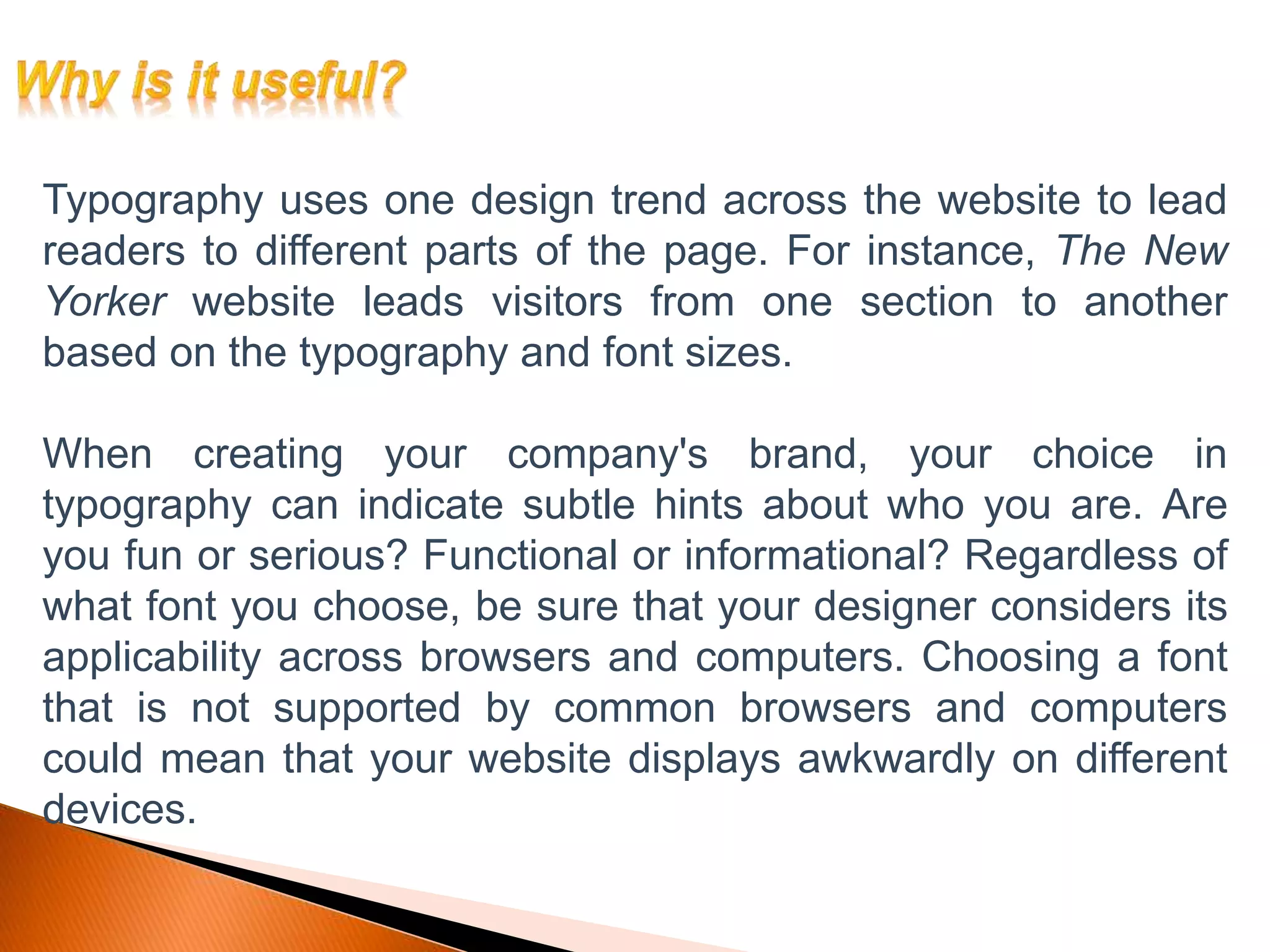 Typography uses one design trend across the website to lead
readers to different parts of the page. For instance, The New
Yorker website leads visitors from one section to another
based on the typography and font sizes.
When creating your company's brand, your choice in
typography can indicate subtle hints about who you are. Are
you fun or serious? Functional or informational? Regardless of
what font you choose, be sure that your designer considers its
applicability across browsers and computers. Choosing a font
that is not supported by common browsers and computers
could mean that your website displays awkwardly on different
devices.
 