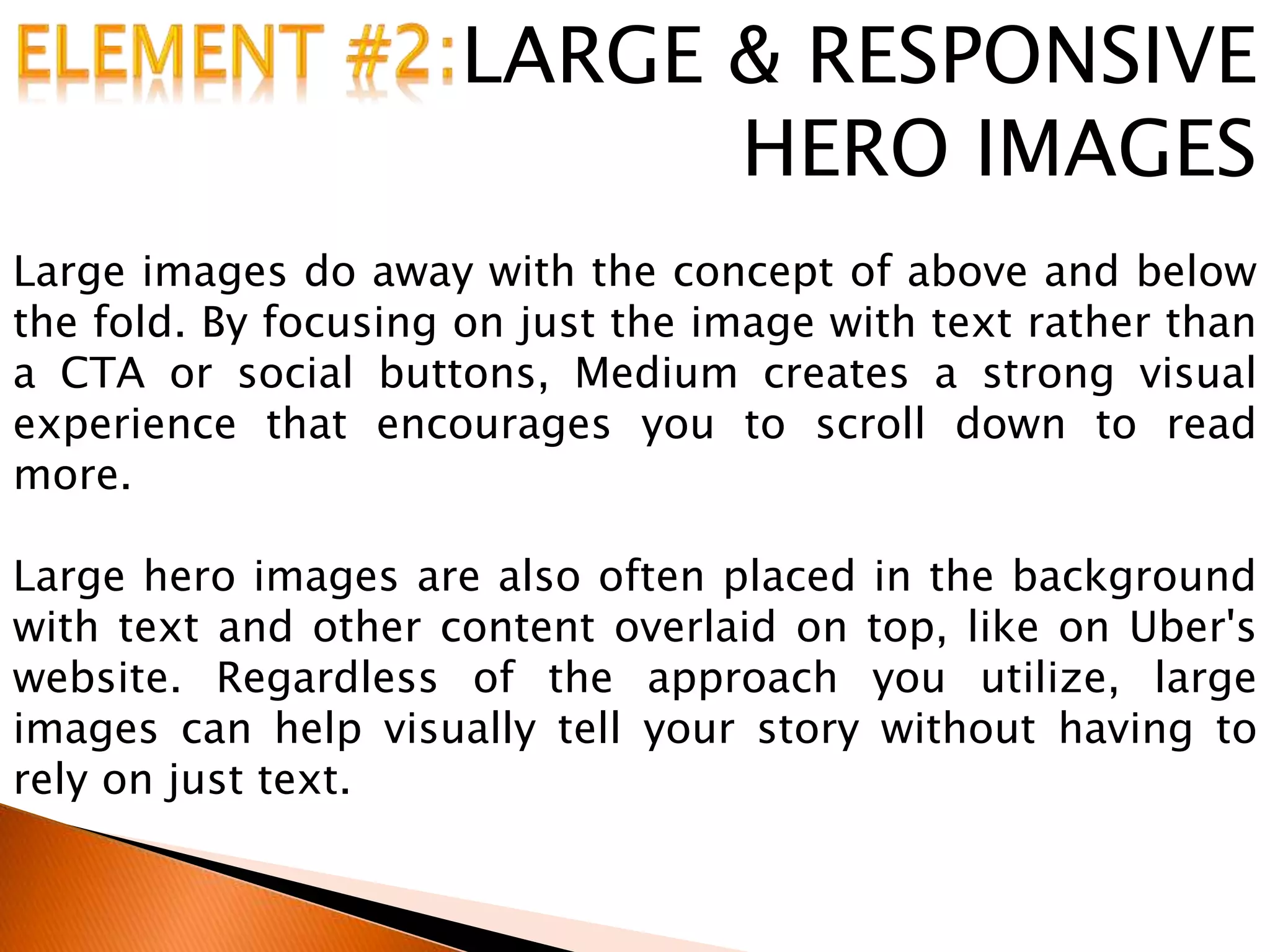 LARGE & RESPONSIVE
HERO IMAGES
Large images do away with the concept of above and below
the fold. By focusing on just the image with text rather than
a CTA or social buttons, Medium creates a strong visual
experience that encourages you to scroll down to read
more.
Large hero images are also often placed in the background
with text and other content overlaid on top, like on Uber's
website. Regardless of the approach you utilize, large
images can help visually tell your story without having to
rely on just text.
 