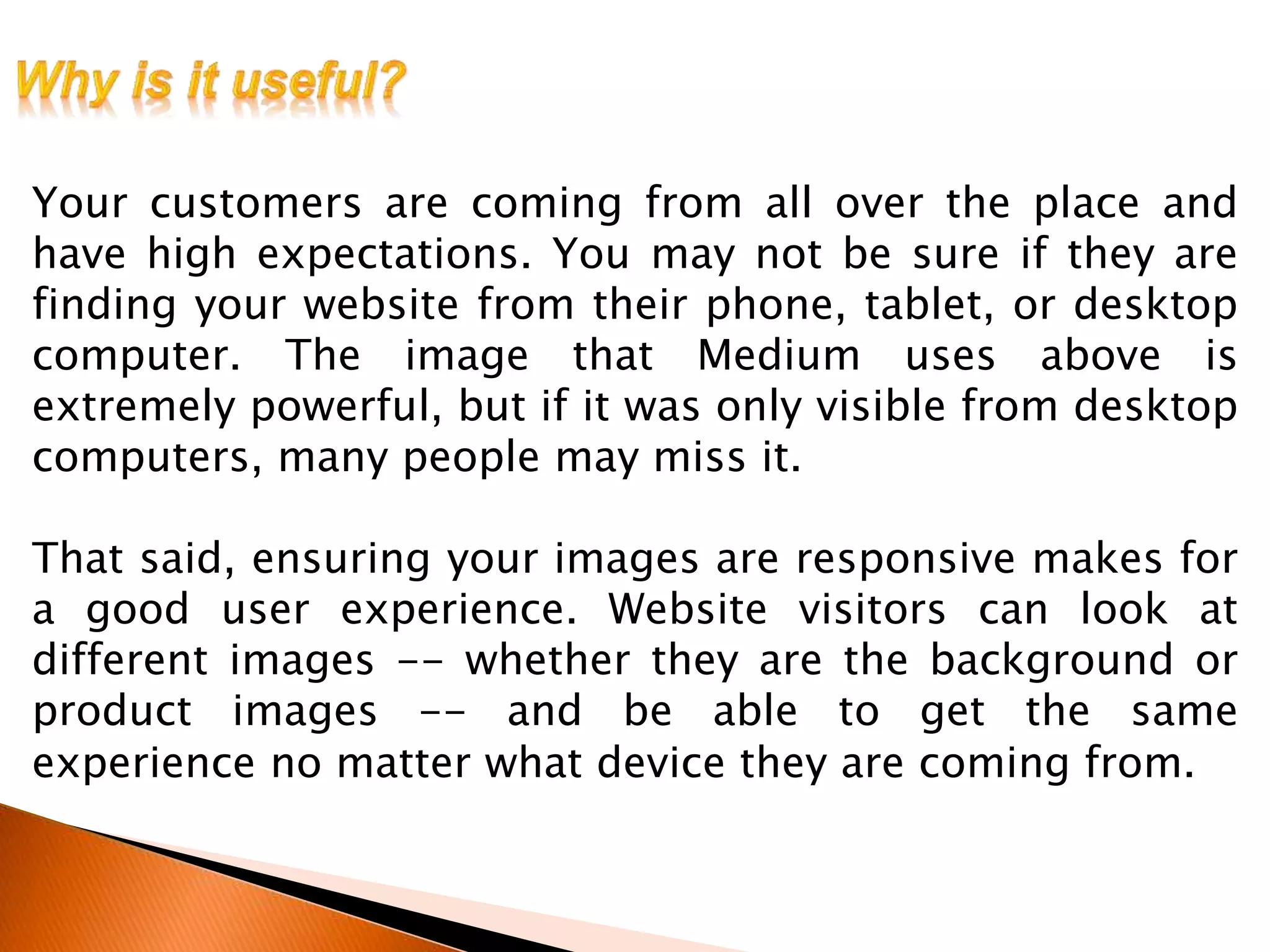 Your customers are coming from all over the place and
have high expectations. You may not be sure if they are
finding your website from their phone, tablet, or desktop
computer. The image that Medium uses above is
extremely powerful, but if it was only visible from desktop
computers, many people may miss it.
That said, ensuring your images are responsive makes for
a good user experience. Website visitors can look at
different images -- whether they are the background or
product images -- and be able to get the same
experience no matter what device they are coming from.
 