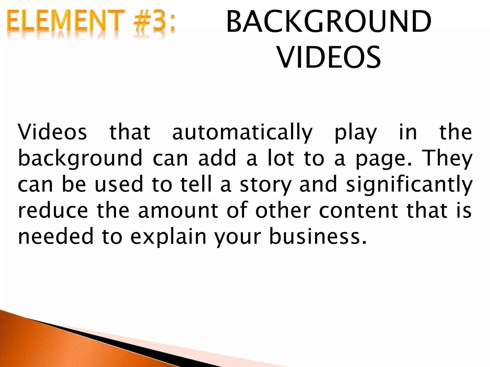 BACKGROUND
VIDEOS
Videos that automatically play in the
background can add a lot to a page. They
can be used to tell a story and significantly
reduce the amount of other content that is
needed to explain your business.
 