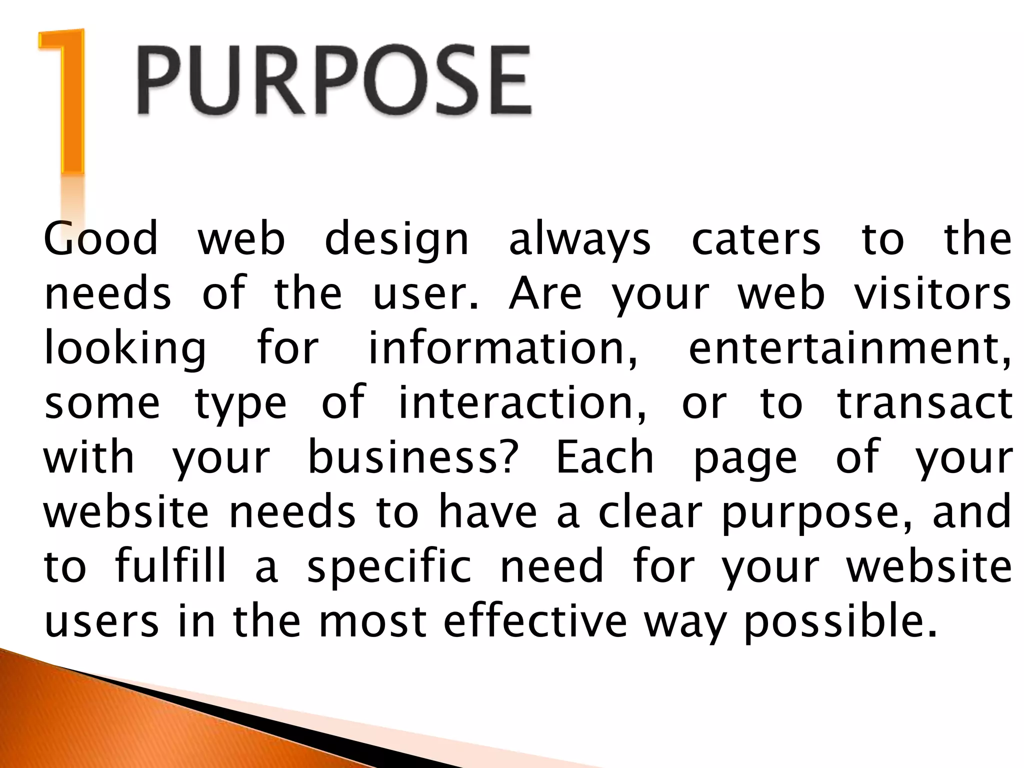 Good web design always caters to the
needs of the user. Are your web visitors
looking for information, entertainment,
some type of interaction, or to transact
with your business? Each page of your
website needs to have a clear purpose, and
to fulfill a specific need for your website
users in the most effective way possible.
 