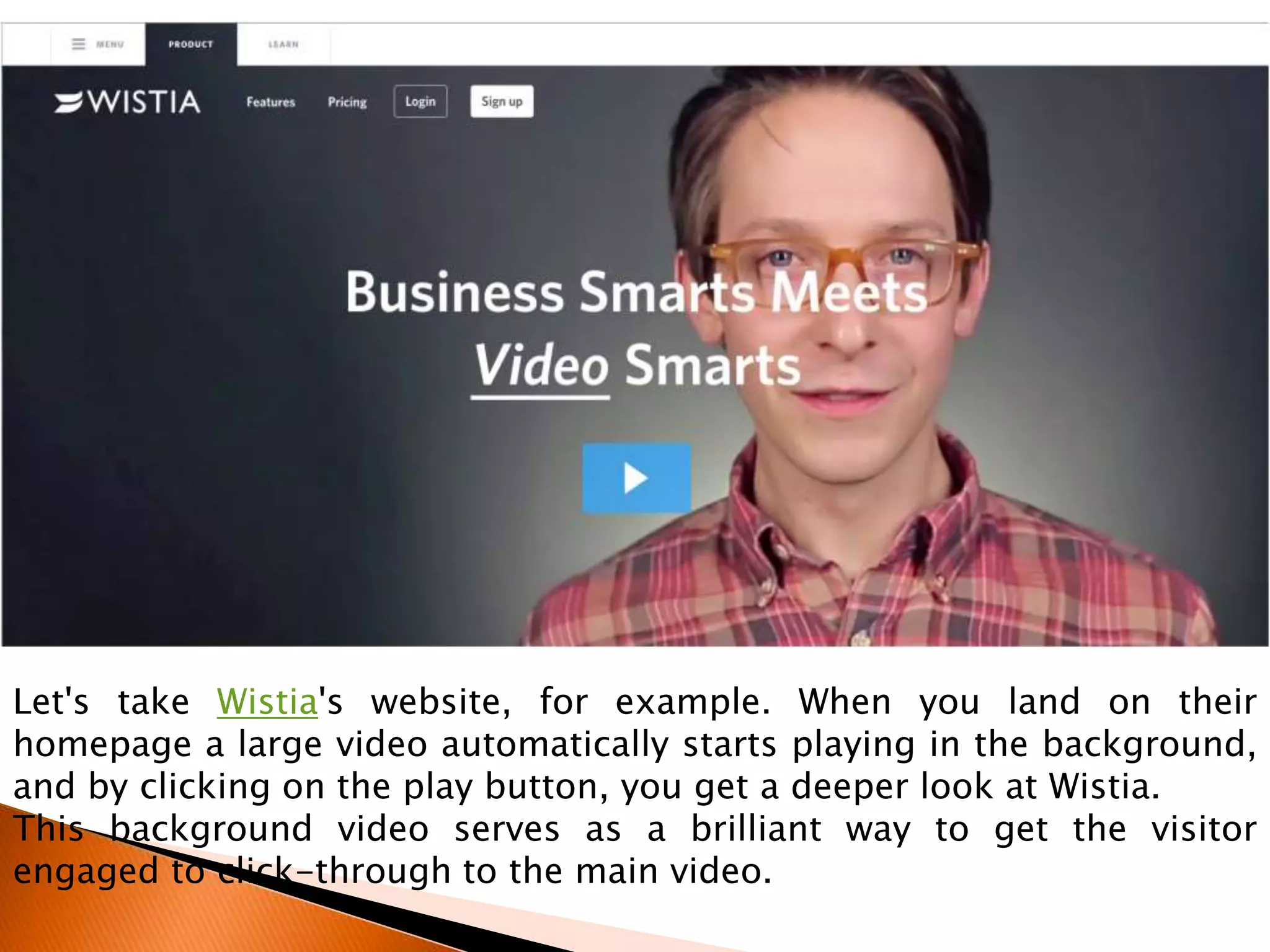 Let's take Wistia's website, for example. When you land on their
homepage a large video automatically starts playing in the background,
and by clicking on the play button, you get a deeper look at Wistia.
This background video serves as a brilliant way to get the visitor
engaged to click-through to the main video.
 