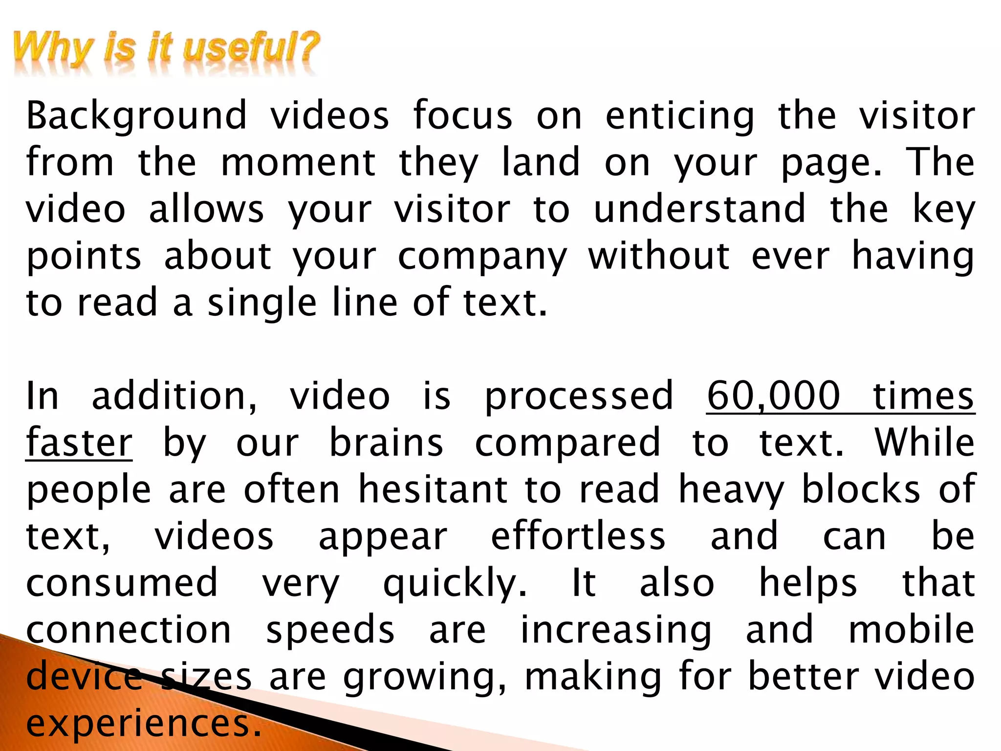 Background videos focus on enticing the visitor
from the moment they land on your page. The
video allows your visitor to understand the key
points about your company without ever having
to read a single line of text.
In addition, video is processed 60,000 times
faster by our brains compared to text. While
people are often hesitant to read heavy blocks of
text, videos appear effortless and can be
consumed very quickly. It also helps that
connection speeds are increasing and mobile
device sizes are growing, making for better video
experiences.
 