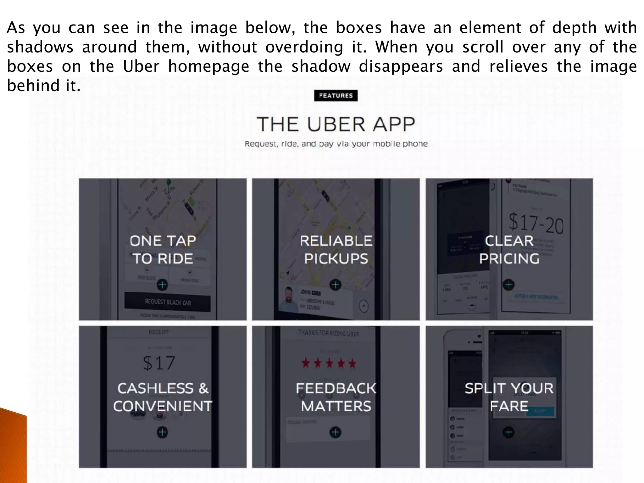 As you can see in the image below, the boxes have an element of depth with
shadows around them, without overdoing it. When you scroll over any of the
boxes on the Uber homepage the shadow disappears and relieves the image
behind it.
 