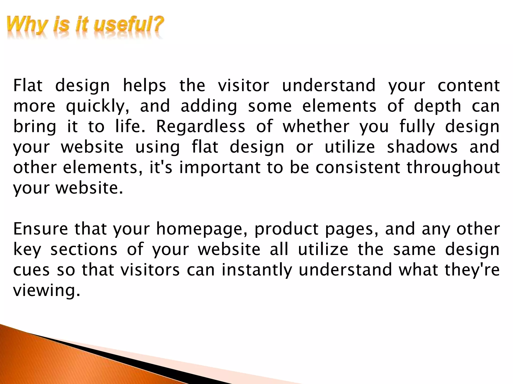 Flat design helps the visitor understand your content
more quickly, and adding some elements of depth can
bring it to life. Regardless of whether you fully design
your website using flat design or utilize shadows and
other elements, it's important to be consistent throughout
your website.
Ensure that your homepage, product pages, and any other
key sections of your website all utilize the same design
cues so that visitors can instantly understand what they're
viewing.
 