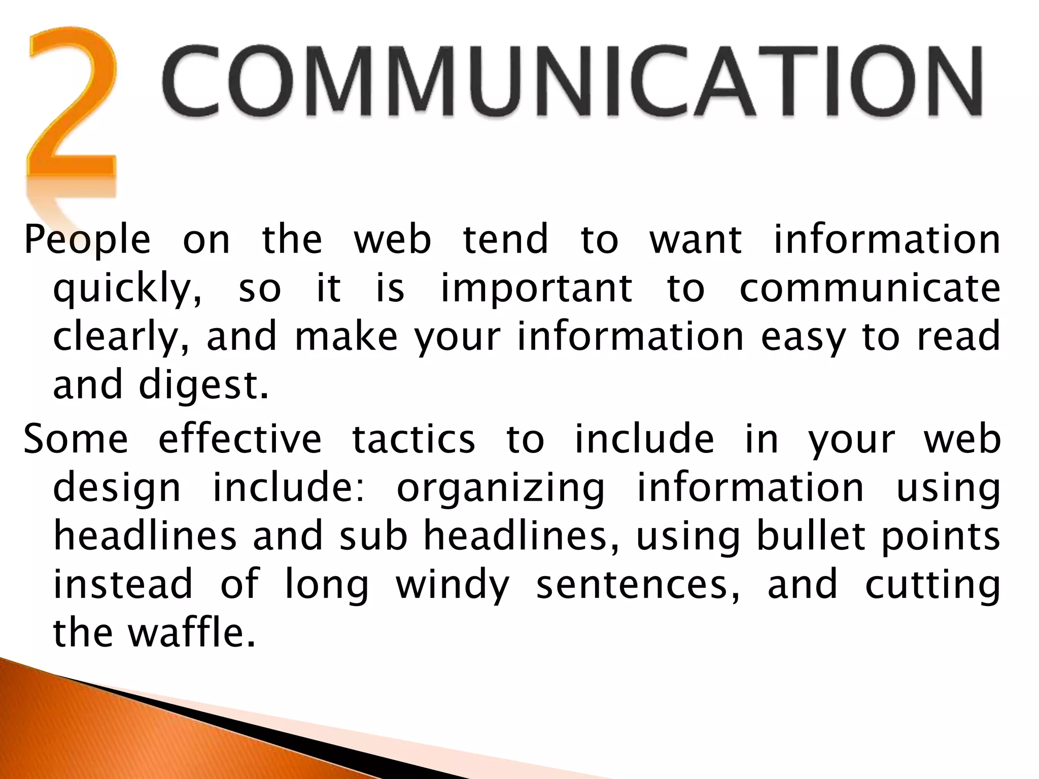 People on the web tend to want information
quickly, so it is important to communicate
clearly, and make your information easy to read
and digest.
Some effective tactics to include in your web
design include: organizing information using
headlines and sub headlines, using bullet points
instead of long windy sentences, and cutting
the waffle.
 