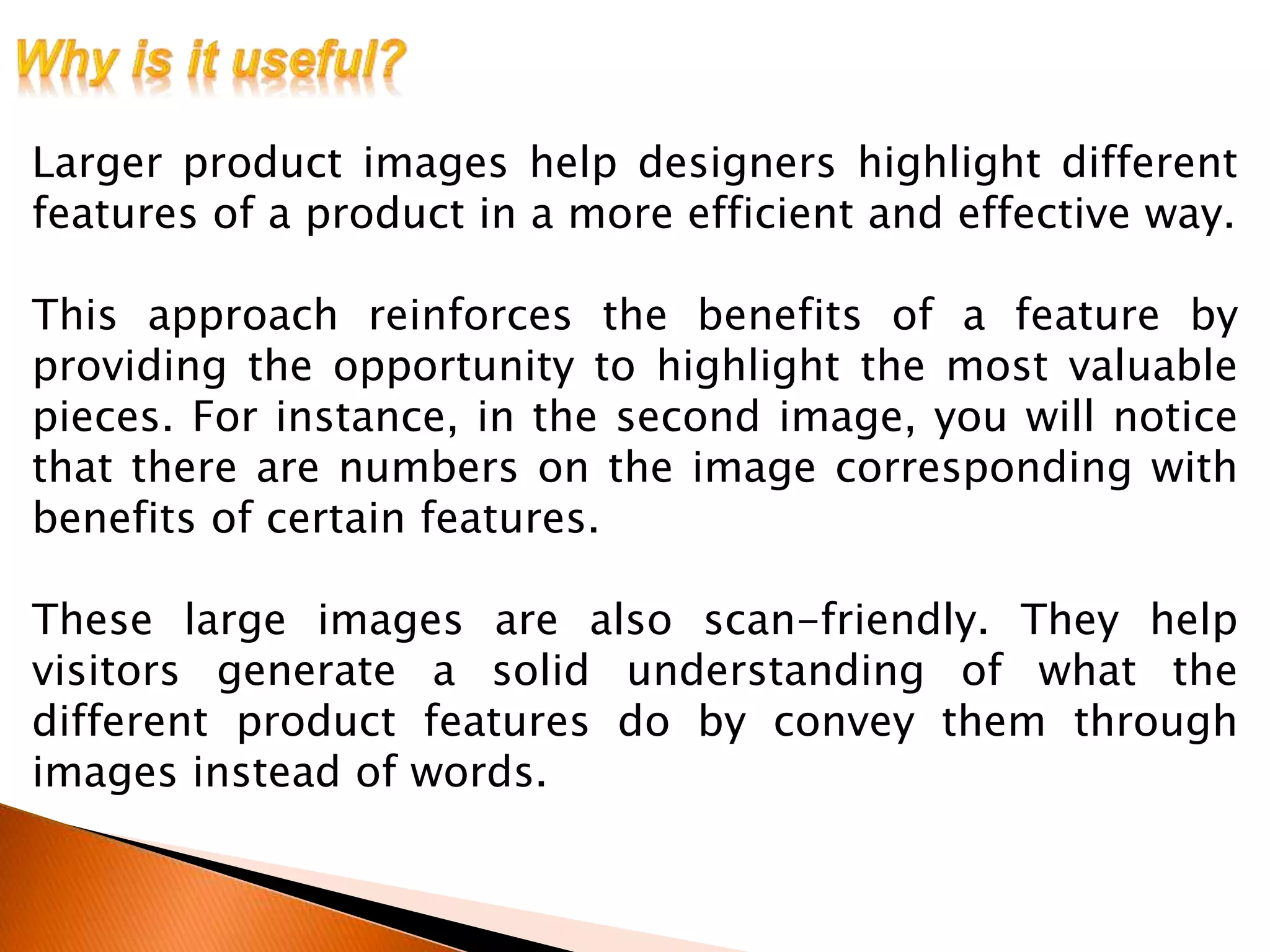 Larger product images help designers highlight different
features of a product in a more efficient and effective way.
This approach reinforces the benefits of a feature by
providing the opportunity to highlight the most valuable
pieces. For instance, in the second image, you will notice
that there are numbers on the image corresponding with
benefits of certain features.
These large images are also scan-friendly. They help
visitors generate a solid understanding of what the
different product features do by convey them through
images instead of words.
 