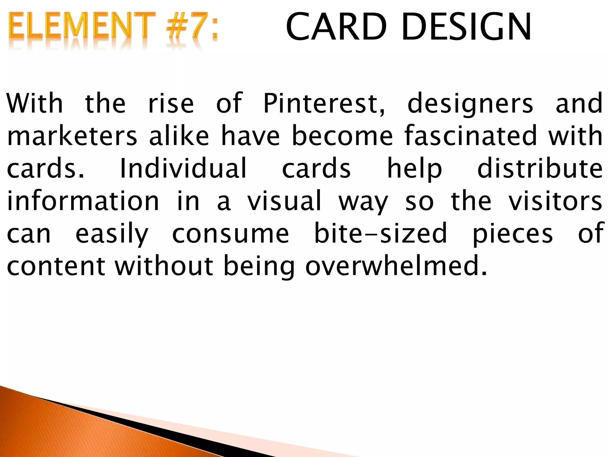 CARD DESIGN
With the rise of Pinterest, designers and
marketers alike have become fascinated with
cards. Individual cards help distribute
information in a visual way so the visitors
can easily consume bite-sized pieces of
content without being overwhelmed.
 