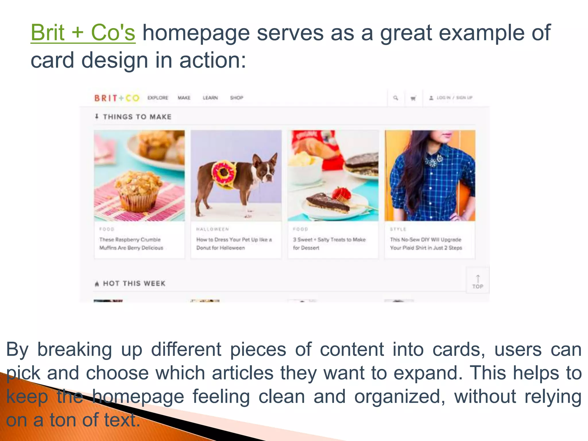Brit + Co's homepage serves as a great example of
card design in action:
By breaking up different pieces of content into cards, users can
pick and choose which articles they want to expand. This helps to
keep the homepage feeling clean and organized, without relying
on a ton of text.
 