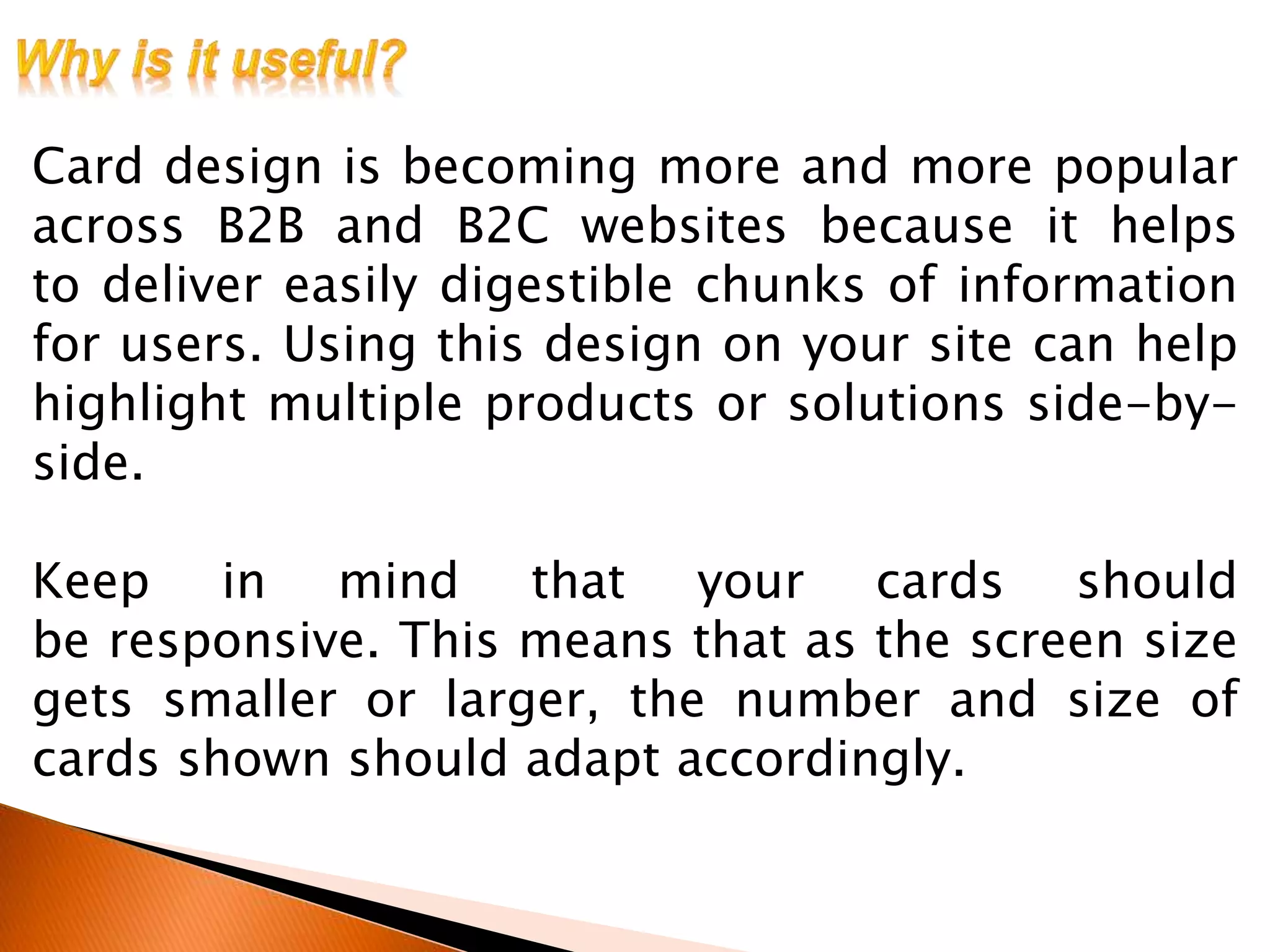Card design is becoming more and more popular
across B2B and B2C websites because it helps
to deliver easily digestible chunks of information
for users. Using this design on your site can help
highlight multiple products or solutions side-by-
side.
Keep in mind that your cards should
be responsive. This means that as the screen size
gets smaller or larger, the number and size of
cards shown should adapt accordingly.
 