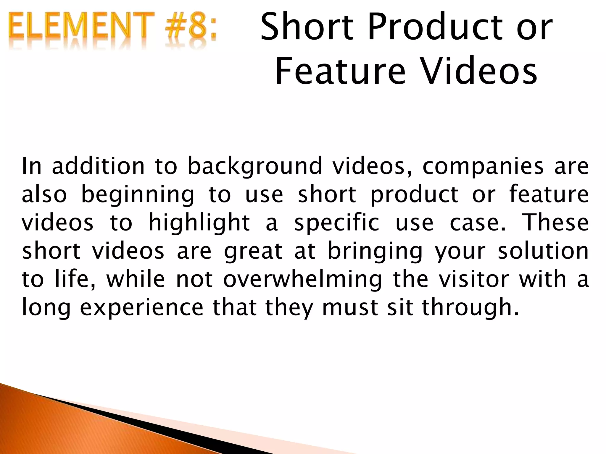 Short Product or
Feature Videos
In addition to background videos, companies are
also beginning to use short product or feature
videos to highlight a specific use case. These
short videos are great at bringing your solution
to life, while not overwhelming the visitor with a
long experience that they must sit through.
 