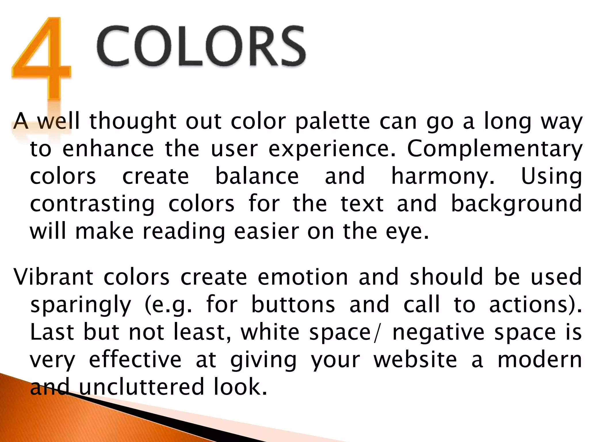 A well thought out color palette can go a long way
to enhance the user experience. Complementary
colors create balance and harmony. Using
contrasting colors for the text and background
will make reading easier on the eye.
Vibrant colors create emotion and should be used
sparingly (e.g. for buttons and call to actions).
Last but not least, white space/ negative space is
very effective at giving your website a modern
and uncluttered look.
 