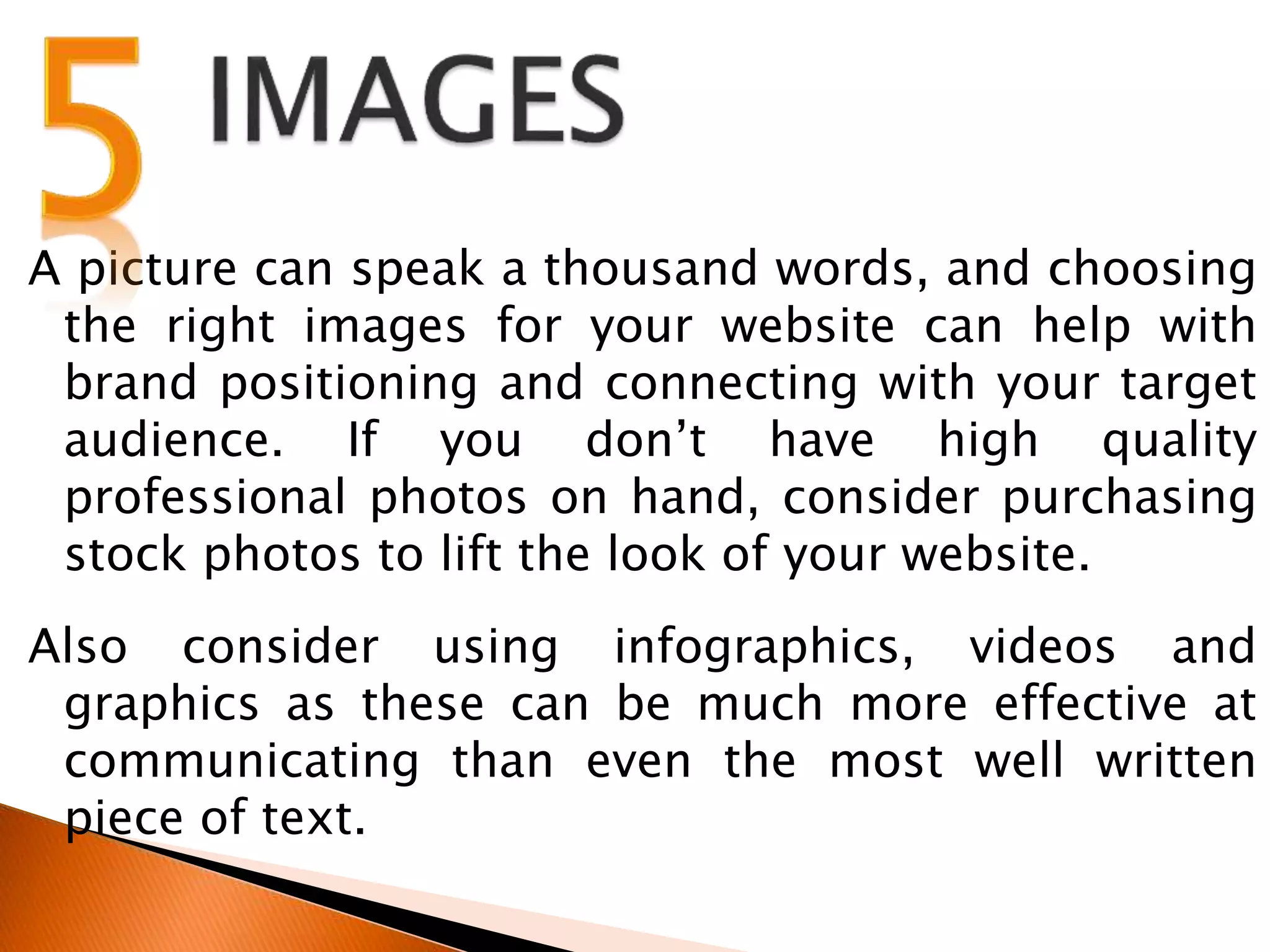 A picture can speak a thousand words, and choosing
the right images for your website can help with
brand positioning and connecting with your target
audience. If you don’t have high quality
professional photos on hand, consider purchasing
stock photos to lift the look of your website.
Also consider using infographics, videos and
graphics as these can be much more effective at
communicating than even the most well written
piece of text.
 