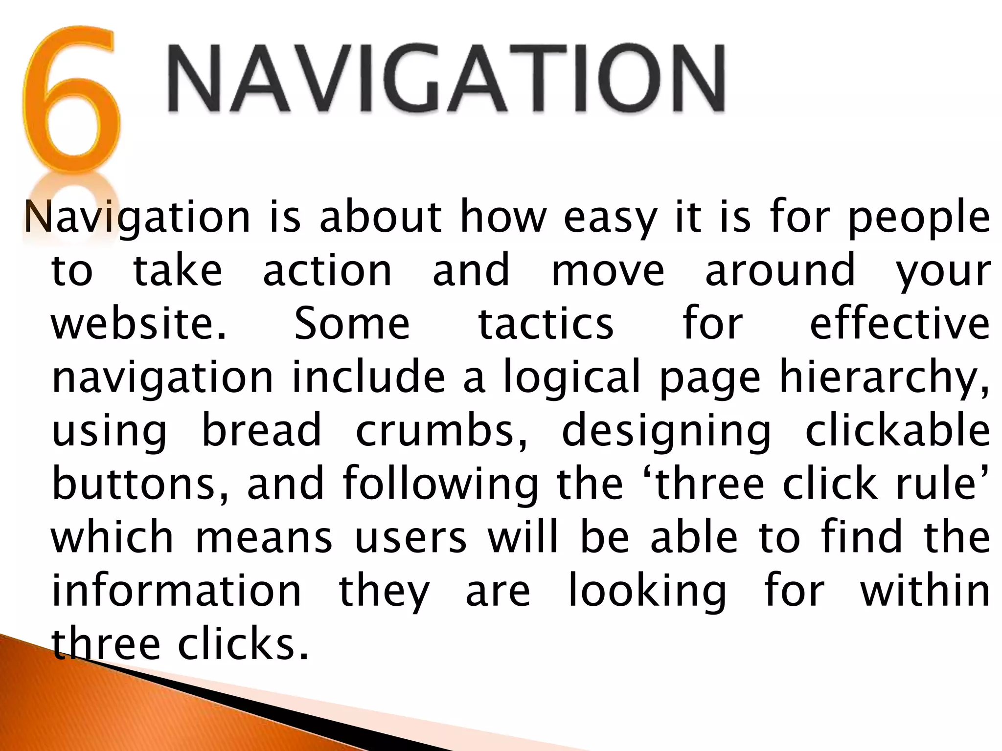Navigation is about how easy it is for people
to take action and move around your
website. Some tactics for effective
navigation include a logical page hierarchy,
using bread crumbs, designing clickable
buttons, and following the ‘three click rule’
which means users will be able to find the
information they are looking for within
three clicks.
 