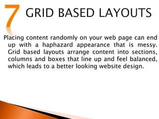 Placing content randomly on your web page can end
up with a haphazard appearance that is messy.
Grid based layouts arrange content into sections,
columns and boxes that line up and feel balanced,
which leads to a better looking website design.
 