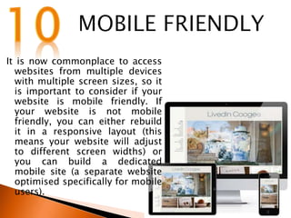 It is now commonplace to access
websites from multiple devices
with multiple screen sizes, so it
is important to consider if your
website is mobile friendly. If
your website is not mobile
friendly, you can either rebuild
it in a responsive layout (this
means your website will adjust
to different screen widths) or
you can build a dedicated
mobile site (a separate website
optimised specifically for mobile
users).
 