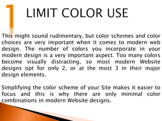 This might sound rudimentary, but color schemes and color
choices are very important when it comes to modern web
design. The number of colors you incorporate in your
modern design is a very important aspect. Too many colors
become visually distracting, so most modern Website
designs opt for only 2, or at the most 3 in their major
design elements.
Simplifying the color scheme of your Site makes it easier to
focus and this is why there are only minimal color
combinations in modern Website designs.
 