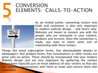 As we hinted earlier, converting visitors into
leads and customers is also very important
to modern website design - and here's why:
Websites are meant to connect you with the
people who are interested in your content,
products and services. Once this connection is
made, you want to retain some sort of
relationship with these visitors.
Things like email subscription forms, free downloadable ebooks or
whitepapers, free product forms, free consultations or other invites are
great calls-to-action. These should be incorporated into your modern
Website design and are very important for gathering the contact
information (typically just an email address) of your visitors so that you
can continue conversations with them as leads and convert them into
customers.
 