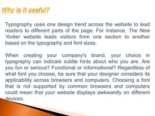 Typography uses one design trend across the website to lead
readers to different parts of the page. For instance, The New
Yorker website leads visitors from one section to another
based on the typography and font sizes.
When creating your company's brand, your choice in
typography can indicate subtle hints about who you are. Are
you fun or serious? Functional or informational? Regardless of
what font you choose, be sure that your designer considers its
applicability across browsers and computers. Choosing a font
that is not supported by common browsers and computers
could mean that your website displays awkwardly on different
devices.
 