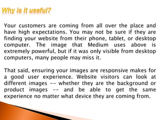 Your customers are coming from all over the place and
have high expectations. You may not be sure if they are
finding your website from their phone, tablet, or desktop
computer. The image that Medium uses above is
extremely powerful, but if it was only visible from desktop
computers, many people may miss it.
That said, ensuring your images are responsive makes for
a good user experience. Website visitors can look at
different images -- whether they are the background or
product images -- and be able to get the same
experience no matter what device they are coming from.
 