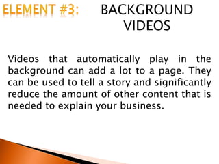 BACKGROUND
VIDEOS
Videos that automatically play in the
background can add a lot to a page. They
can be used to tell a story and significantly
reduce the amount of other content that is
needed to explain your business.
 