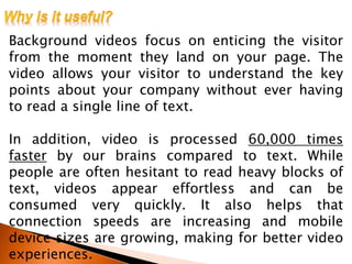 Background videos focus on enticing the visitor
from the moment they land on your page. The
video allows your visitor to understand the key
points about your company without ever having
to read a single line of text.
In addition, video is processed 60,000 times
faster by our brains compared to text. While
people are often hesitant to read heavy blocks of
text, videos appear effortless and can be
consumed very quickly. It also helps that
connection speeds are increasing and mobile
device sizes are growing, making for better video
experiences.
 
