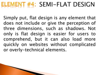 SEMI-FLAT DESIGN
Simply put, flat design is any element that
does not include or give the perception of
three dimensions, such as shadows. Not
only is flat design is easier for users to
comprehend, but it can also load more
quickly on websites without complicated
or overly-technical elements.
 
