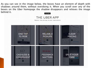As you can see in the image below, the boxes have an element of depth with
shadows around them, without overdoing it. When you scroll over any of the
boxes on the Uber homepage the shadow disappears and relieves the image
behind it.
 