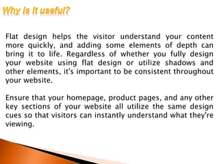 Flat design helps the visitor understand your content
more quickly, and adding some elements of depth can
bring it to life. Regardless of whether you fully design
your website using flat design or utilize shadows and
other elements, it's important to be consistent throughout
your website.
Ensure that your homepage, product pages, and any other
key sections of your website all utilize the same design
cues so that visitors can instantly understand what they're
viewing.
 