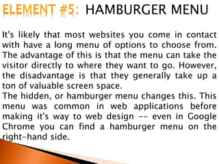 HAMBURGER MENU
It's likely that most websites you come in contact
with have a long menu of options to choose from.
The advantage of this is that the menu can take the
visitor directly to where they want to go. However,
the disadvantage is that they generally take up a
ton of valuable screen space.
The hidden, or hamburger menu changes this. This
menu was common in web applications before
making it's way to web design -- even in Google
Chrome you can find a hamburger menu on the
right-hand side.
 
