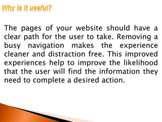 The pages of your website should have a
clear path for the user to take. Removing a
busy navigation makes the experience
cleaner and distraction free. This improved
experiences help to improve the likelihood
that the user will find the information they
need to complete a desired action.
 
