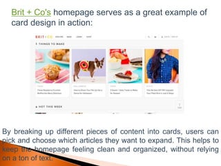 Brit + Co's homepage serves as a great example of
card design in action:
By breaking up different pieces of content into cards, users can
pick and choose which articles they want to expand. This helps to
keep the homepage feeling clean and organized, without relying
on a ton of text.
 