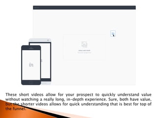 These short videos allow for your prospect to quickly understand value
without watching a really long, in-depth experience. Sure, both have value,
but the shorter videos allows for quick understanding that is best for top of
the funnel.
 