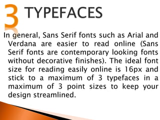 In general, Sans Serif fonts such as Arial and
Verdana are easier to read online (Sans
Serif fonts are contemporary looking fonts
without decorative finishes). The ideal font
size for reading easily online is 16px and
stick to a maximum of 3 typefaces in a
maximum of 3 point sizes to keep your
design streamlined.
 
