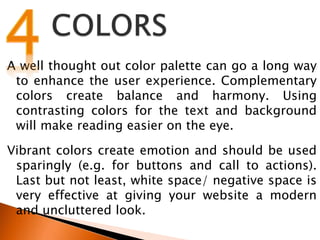 A well thought out color palette can go a long way
to enhance the user experience. Complementary
colors create balance and harmony. Using
contrasting colors for the text and background
will make reading easier on the eye.
Vibrant colors create emotion and should be used
sparingly (e.g. for buttons and call to actions).
Last but not least, white space/ negative space is
very effective at giving your website a modern
and uncluttered look.
 