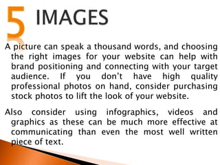A picture can speak a thousand words, and choosing
the right images for your website can help with
brand positioning and connecting with your target
audience. If you don’t have high quality
professional photos on hand, consider purchasing
stock photos to lift the look of your website.
Also consider using infographics, videos and
graphics as these can be much more effective at
communicating than even the most well written
piece of text.
 