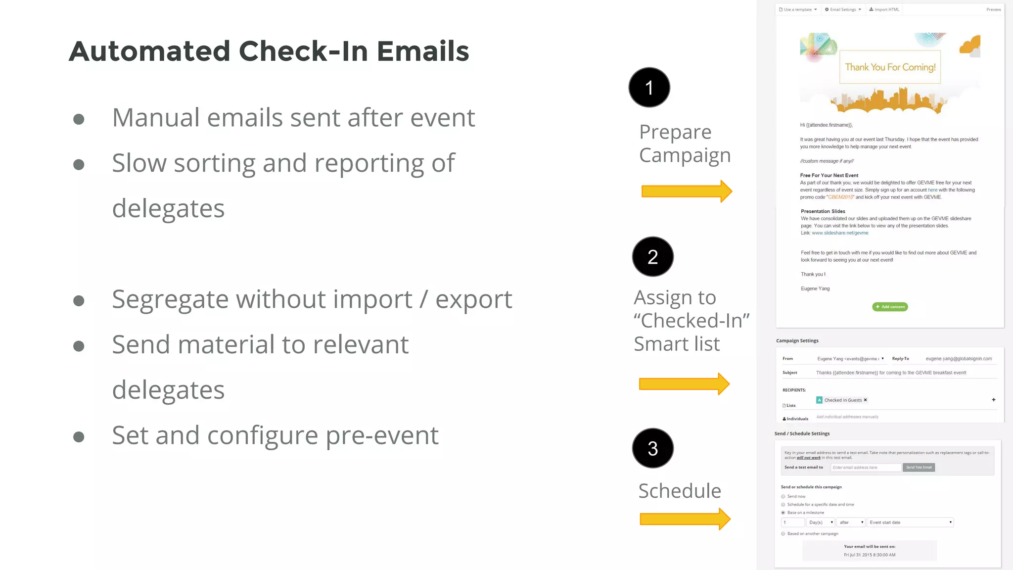Assign to
“Checked-In”
Smart list
Schedule
● Manual emails sent after event
● Slow sorting and reporting of
delegates
● Segregate without import / export
● Send material to relevant
delegates
● Set and configure pre-event
1
2
3
Prepare
Campaign
Automated Check-In Emails
 
