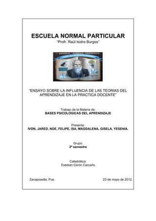 ESCUELA NORMAL PARTICULAR
                     “Profr. Raúl Isidro Burgos”




“ENSAYO SOBRE LA INFLUENCIA DE LAS TEORIAS DEL
     APRENDIZAJE EN LA PRACTICA DOCENTE”


                   Trabajo de la Materia de:
           BASES PSICOLOGICAS DEL APRENDIZAJE


                          Presenta:
IVON, JARED, NOE, FELIPE, ISA, MAGDALENA, GISELA, YESENIA.



                               Grupo:
                            2º semestre



                            Catedrático:
                       Esteban Cerón Carcaño



 Zacapoaxtla, Pue.                                 23 de mayo de 2012.
 