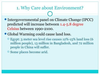 1. Why Care about Environment?
Intergovernmental panel on Climate Change (IPCC)
predicted will increase between 1.4-5.8 degree
Celsius between 1990-2100.
Global Warming could cause land loss.
 Egypt: 3 meter sea level rise causes 12%-15% land loss (6
million people), 13 million in Bangladesh, and 72 million
people in China will suffer.
 Some places become arid.
 