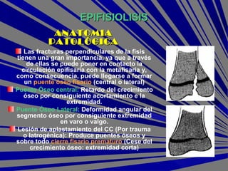EPIFISIOLISISEPIFISIOLISIS
Las fracturas perpendiculares de la fisis
tienen una gran importancia, ya que a través
de ellas se puede poner en contacto la
circulación epifisaria con la metafisaria y,
como consecuencia, puede llegarse a formar
un puente óseo fisario (central o lateral)
Puente Óseo central: Retardo del crecimiento
óseo por consiguiente acortamiento e la
extremidad.
Puente Óseo Lateral: Deformidad angular del
segmento óseo por consiguiente extremidad
en varo o valgo.
Lesión de aplastamiento del CC (Por trauma
o Iatrogénica): Produce puentes óseos y
sobre todo cierre fisario prematuro (Cese del
crecimiento óseo: extremidad corta)
ANATOMIAANATOMIA
PATOLÓGICAPATOLÓGICA
 