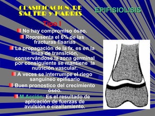 EPIFISIOLISISEPIFISIOLISIS
Tipo I
No hay compromiso óseo.
Representa el 6% de las
fracturas fisarias
La propagación de la fx. es en la
línea de transición,
conservándose la zona germinal
por consiguiente se mantiene la
nutrición vascular.
A veces se interrumpe el riego
sanguíneo epifisario
Buen pronostico del crecimiento
óseo.
M.Acción: Es el resultado de
aplicación de fuerzas de
avulsión o cizallamiento.
CLASIFICACIONCLASIFICACION DE
SALTER y HARRIS
 