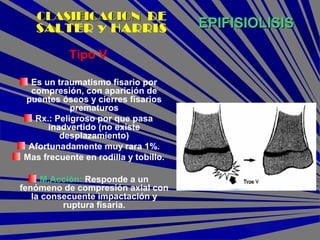 EPIFISIOLISISEPIFISIOLISIS
Tipo V
Es un traumatismo fisario por
compresión, con aparición de
puentes óseos y cierres fisarios
prematuros
Rx.: Peligroso por que pasa
inadvertido (no existe
desplazamiento)
Afortunadamente muy rara 1%.
Mas frecuente en rodilla y tobillo.
M.Acción: Responde a un
fenómeno de compresión axial con
la consecuente impactación y
ruptura fisaria.
CLASIFICACIONCLASIFICACION DE
SALTER y HARRIS
 