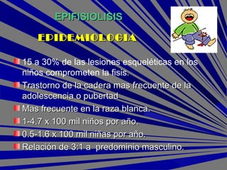 EPIFISIOLISISEPIFISIOLISIS
15 a 30% de las lesiones esqueléticas en los
niños comprometen la fisis.
Trastorno de la cadera mas frecuente de laTrastorno de la cadera mas frecuente de la
adolescencia o pubertadadolescencia o pubertad
Mas frecuente en la raza blanca.Mas frecuente en la raza blanca.
1-4.7 x 100 mil niños por año.1-4.7 x 100 mil niños por año.
0.5-1.6 x 100 mil niñas por año.0.5-1.6 x 100 mil niñas por año.
Relación de 3:1 a predominio masculino.Relación de 3:1 a predominio masculino.
EPIDEMIOLOGIAEPIDEMIOLOGIA
 