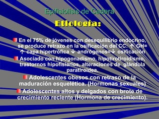 En el 75% de jóvenes con desequilibrio endocrino,
se produce retrazo en la osificación del CC:  GH=
 capa hipertrófica  andrógenos= osificación
Asociado con hipogonadismo, hipotirotiroidismo,
trastornos hipofisiarios, alteraciones de glándula
paratiroidea.
Adolescentes obesos con retraso de la
maduración esquelética. (Hormonas sexuales)
Adolescentes altos y delgados con brote de
crecimiento reciente (Hormona de crecimiento).
Epifisiolisis de CaderaEpifisiolisis de Cadera
Etiología:Etiología:
 