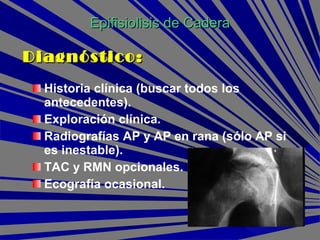 Historia clínica (buscar todos los
antecedentes).
Exploración clínica.
Radiografías AP y AP en rana (sólo AP si
es inestable).
TAC y RMN opcionales.
Ecografía ocasional.
Epifisiolisis de CaderaEpifisiolisis de Cadera
Diagnóstico:Diagnóstico:
 