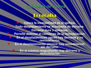 EcografíaEcografía
 Valora la inestabilidad de la epífisis.
 Todo desplazamiento se acompaña de derrame.
 Derrame dura 3 semanas.
 Permite detectar el comienzo de la remodelación:
 En el desplazamiento agudo hay derrame y no
remodelación.
 En el desplazamiento clónico: hay remodelación
sin derrame.
 En el crónico reagudizado: hay derrame y
remodelación
Epifisiolisis de CaderaEpifisiolisis de Cadera
 